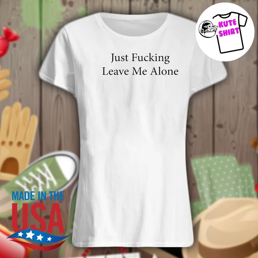 Just fucking leave me alone s Ladies t-shirt