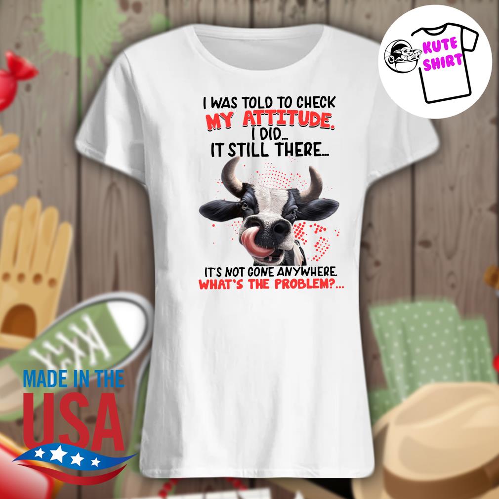 Cow I was told to check my attitude I did it still there It's not gone anywhere what's the problem s Ladies t-shirt